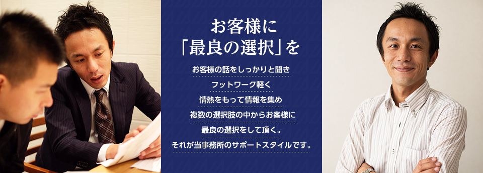 『お客様に「最良の選択」を』お客様の話をしっかりと聞き フットワーク軽く 情熱をもって情報を集め 複数の選択肢の中からお客様に最良の選択をして頂く。それが当事務所のサポートスタイルです。
