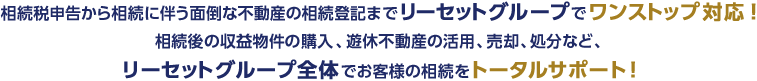 相続税申告から相続に伴う面倒な不動産の相続登記までリーセットグループでワンストップ対応！相続後の収益物件の購入、遊休不動産の活用、売却、処分など、リーセットグループ全体でお客様の相続をトータルサポート！