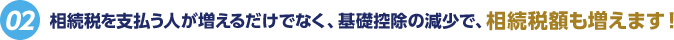 [02]相続税を支払う人が増えるだけでなく、基礎控除の減少で、相続税額も増えます！